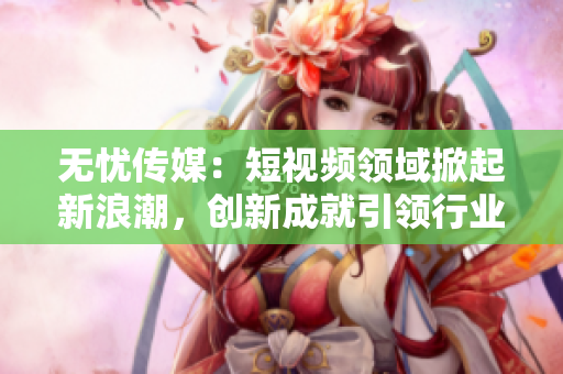 无忧传媒：短视频领域掀起新浪潮，创新成就引领行业发展