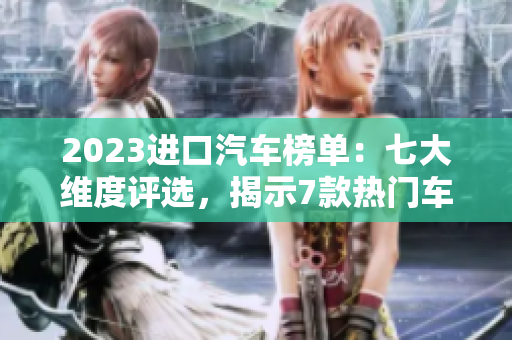 2023进口汽车榜单：七大维度评选，揭示7款热门车型性能、安全与设计细节