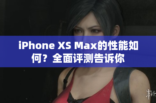 iPhone XS Max的性能如何？全面评测告诉你