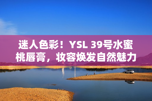 迷人色彩！YSL 39号水蜜桃唇膏，妆容焕发自然魅力