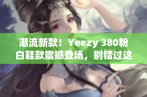 潮流新款！Yeezy 380粉白鞋款震撼登场，别错过这款时尚力作！