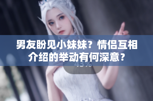 男友盼见小妹妹？情侣互相介绍的举动有何深意？