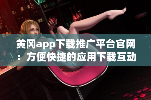 黄冈app下载推广平台官网：方便快捷的应用下载互动平台