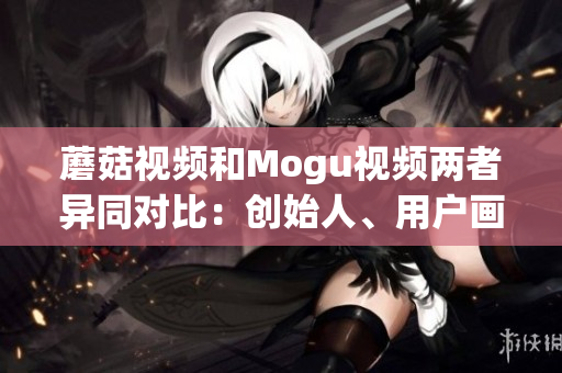 蘑菇视频和Mogu视频两者异同对比：创始人、用户画像、商业模式剖析