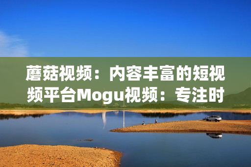 蘑菇视频：内容丰富的短视频平台Mogu视频：专注时尚美妆的视频社区