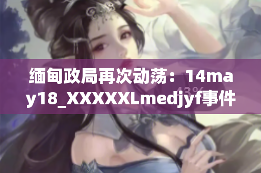 缅甸政局再次动荡：14may18_XXXXXLmedjyf事件揭示的新挑战