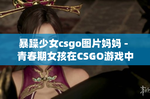 暴躁少女csgo图片妈妈 - 青春期女孩在CSGO游戏中的重要角色