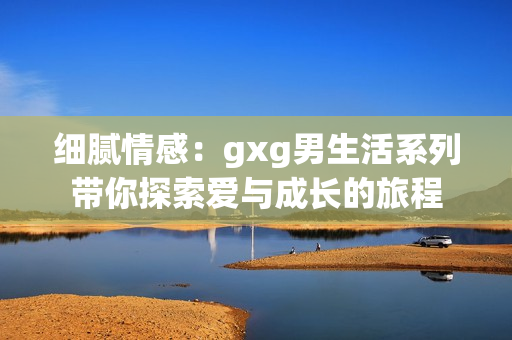 细腻情感：gxg男生活系列带你探索爱与成长的旅程