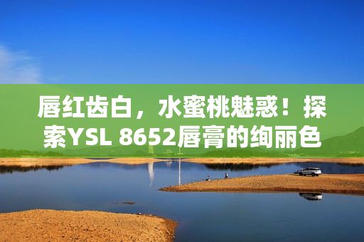 唇红齿白，水蜜桃魅惑！探索YSL 8652唇膏的绚丽色彩与滋润质感