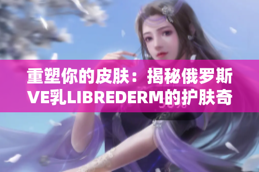 重塑你的皮肤：揭秘俄罗斯VE乳LIBREDERM的护肤奇迹