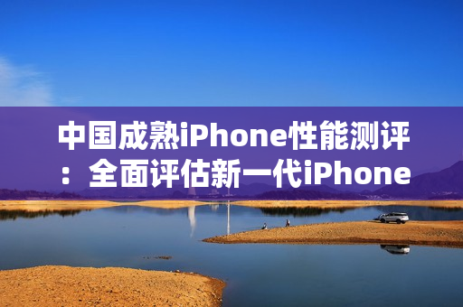 中国成熟iPhone性能测评：全面评估新一代iPhone在中国市场的表现