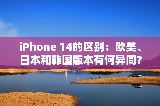 iPhone 14的区别：欧美、日本和韩国版本有何异同？