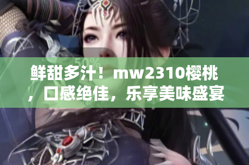 鲜甜多汁！mw2310樱桃，口感绝佳，乐享美味盛宴