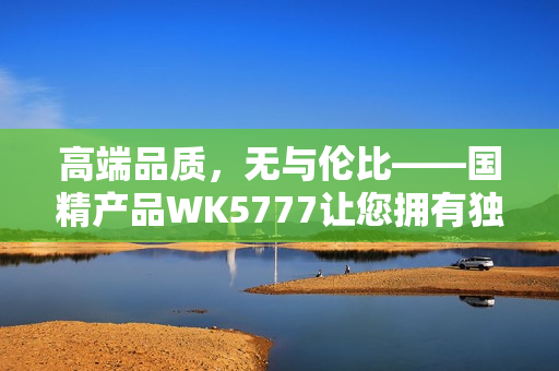 高端品质，无与伦比——国精产品WK5777让您拥有独特尊贵体验