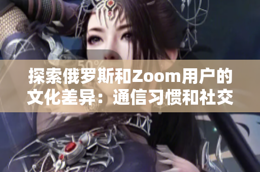 探索俄罗斯和Zoom用户的文化差异：通信习惯和社交行为的对比