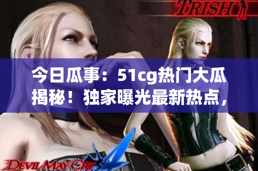 今日瓜事：51cg热门大瓜揭秘！独家曝光最新热点，引爆热议！