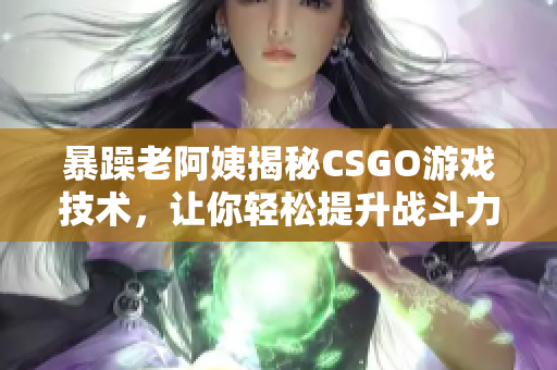 暴躁老阿姨揭秘CSGO游戏技术，让你轻松提升战斗力