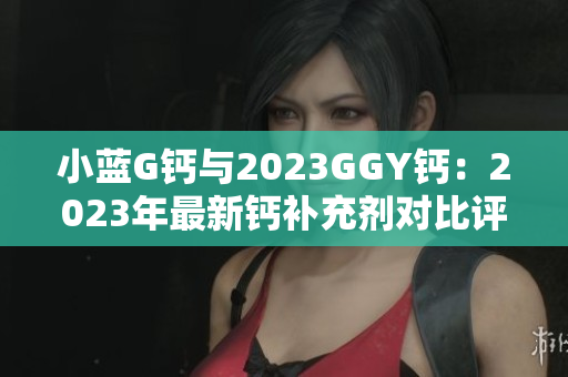 小蓝G钙与2023GGY钙：2023年最新钙补充剂对比评测