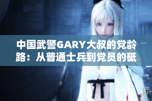 中国武警GARY大叔的党龄路：从普通士兵到党员的砥砺成长