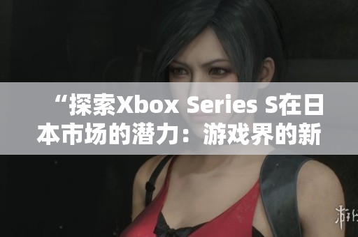 “探索Xbox Series S在日本市场的潜力：游戏界的新星？”