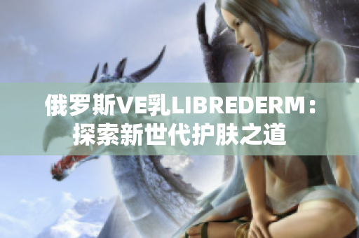 俄罗斯VE乳LIBREDERM：探索新世代护肤之道