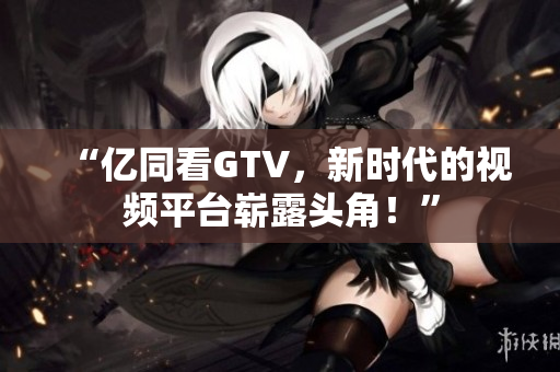 “亿同看GTV，新时代的视频平台崭露头角！”