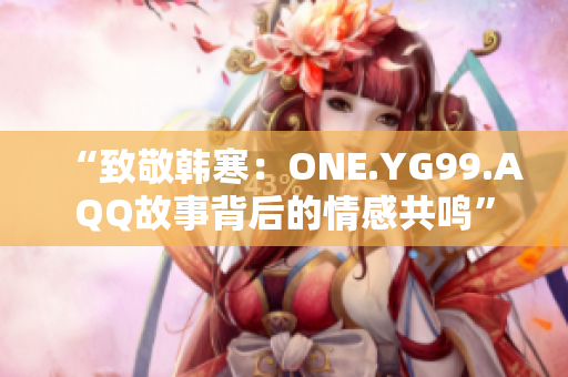 “致敬韩寒：ONE.YG99.AQQ故事背后的情感共鸣”