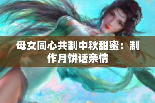 母女同心共制中秋甜蜜：制作月饼话亲情