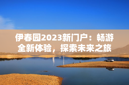 伊春园2023新门户：畅游全新体验，探索未来之旅