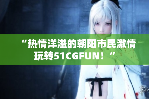 “热情洋溢的朝阳市民激情玩转51CGFUN！”