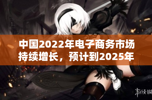 中国2022年电子商务市场持续增长，预计到2025年将达到新高。