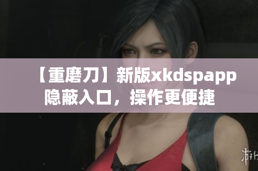 【重磨刀】新版xkdspapp隐蔽入口，操作更便捷