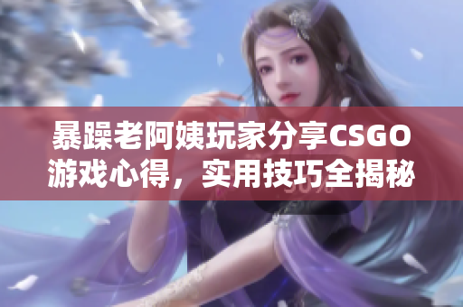 暴躁老阿姨玩家分享CSGO游戏心得，实用技巧全揭秘