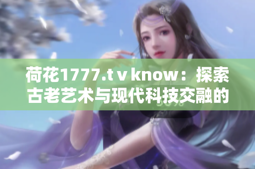 荷花1777.tⅴknow：探索古老艺术与现代科技交融的奇妙之处