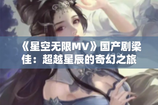 《星空无限MV》国产剧梁佳：超越星辰的奇幻之旅