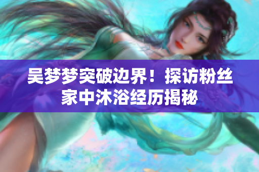 吴梦梦突破边界！探访粉丝家中沐浴经历揭秘