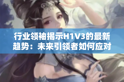 行业领袖揭示H1V3的最新趋势：未来引领者如何应对？