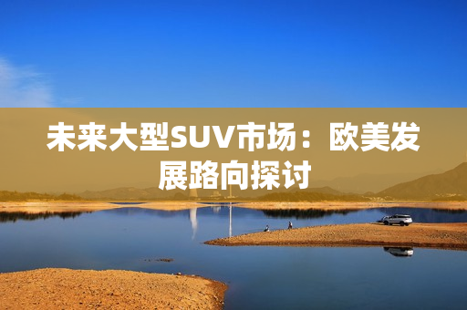 未来大型SUV市场：欧美发展路向探讨