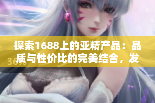 探索1688上的亚精产品：品质与性价比的完美结合，发现更多惊喜与选择！