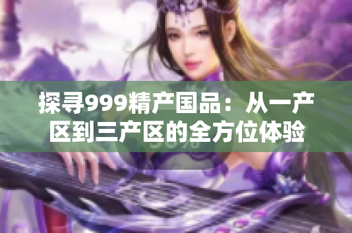 探寻999精产国品：从一产区到三产区的全方位体验