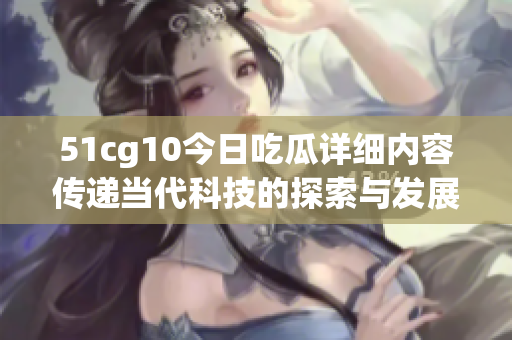 51cg10今日吃瓜详细内容传递当代科技的探索与发展，尽在眼前