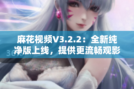 麻花视频V3.2.2：全新纯净版上线，提供更流畅观影体验