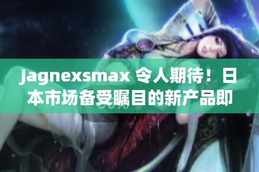 Jagnexsmax 令人期待！日本市场备受瞩目的新产品即将登场，引发热议