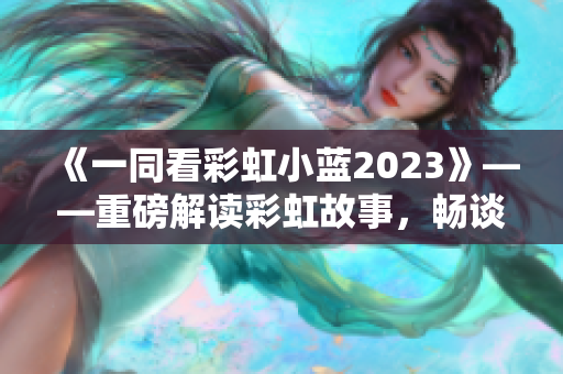 《一同看彩虹小蓝2023》——重磅解读彩虹故事，畅谈幸福人生