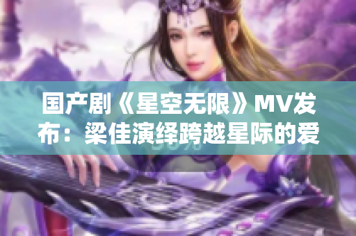 国产剧《星空无限》MV发布：梁佳演绎跨越星际的爱情航程