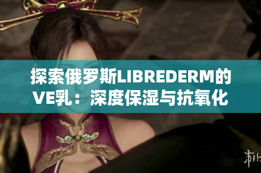 探索俄罗斯LIBREDERM的VE乳：深度保湿与抗氧化的护肤秘诀