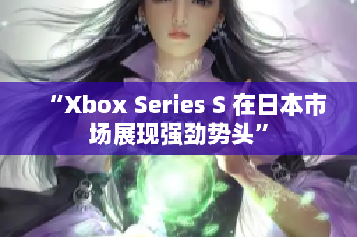 “Xbox Series S 在日本市场展现强劲势头”