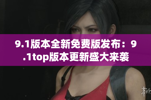 9.1版本全新免费版发布：9.1top版本更新盛大来袭