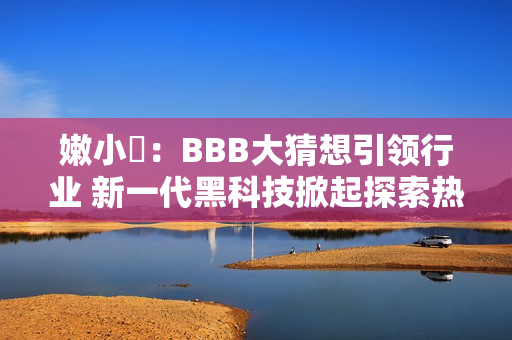 嫩小槡：BBB大猜想引领行业 新一代黑科技掀起探索热潮