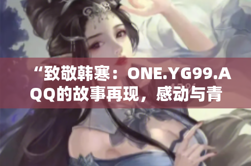 “致敬韩寒：ONE.YG99.AQQ的故事再现，感动与青春共鸣”